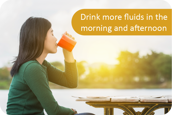 Drink more fluids in the morning and afternoon